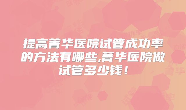 提高菁华医院试管成功率的方法有哪些,菁华医院做试管多少钱！