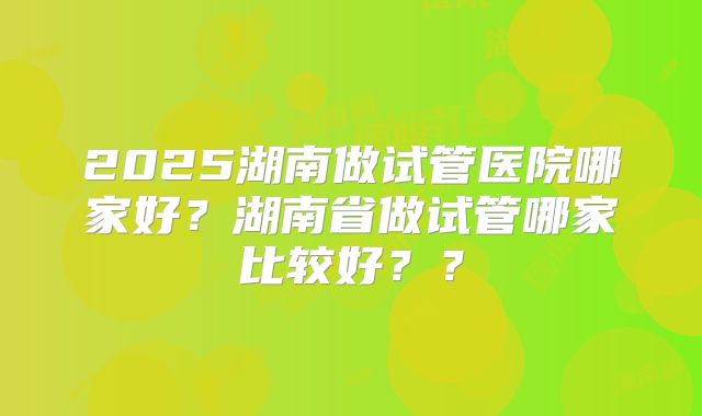 2025湖南做试管医院哪家好？湖南省做试管哪家比较好？？