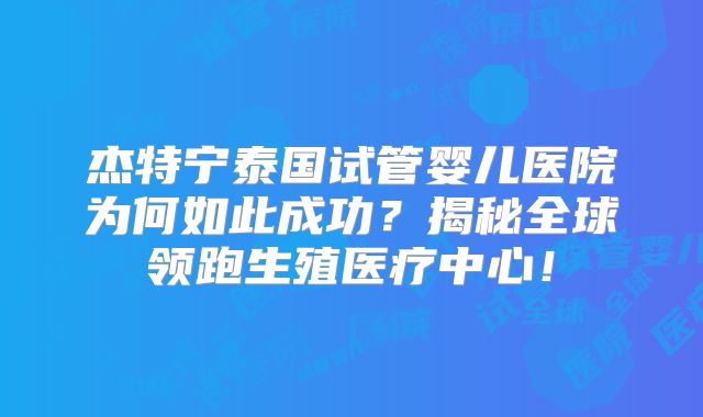 杰特宁泰国试管婴儿医院为何如此成功？揭秘全球领跑生殖医疗中心！