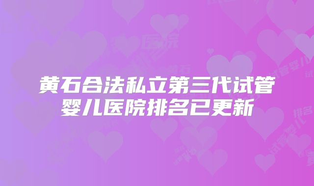 黄石合法私立第三代试管婴儿医院排名已更新