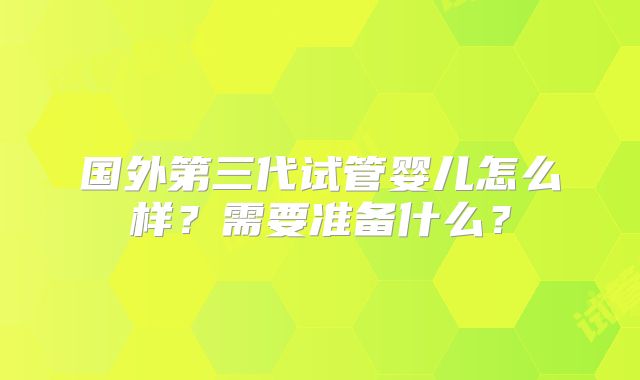 国外第三代试管婴儿怎么样？需要准备什么？