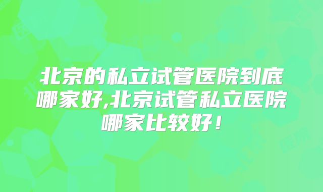 北京的私立试管医院到底哪家好,北京试管私立医院哪家比较好！