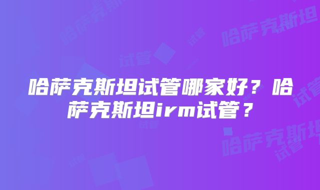 哈萨克斯坦试管哪家好？哈萨克斯坦irm试管？