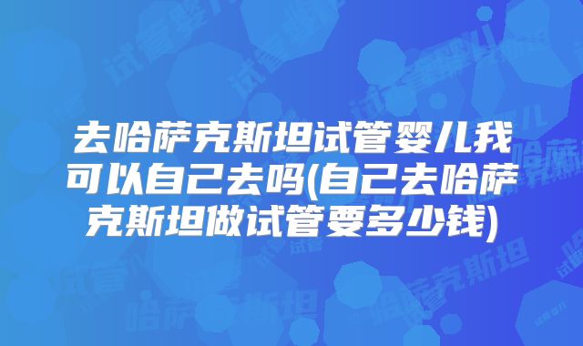 去哈萨克斯坦试管婴儿我可以自己去吗(自己去哈萨克斯坦做试管要多少钱)