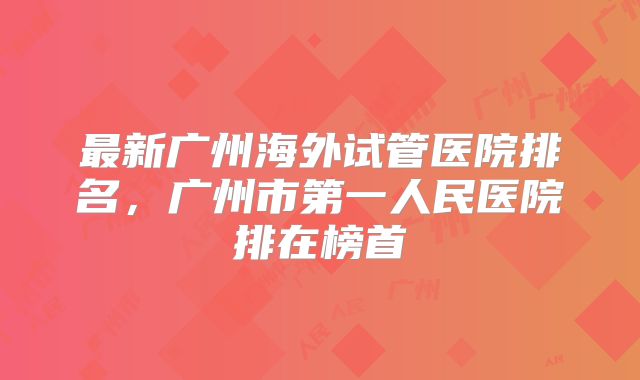 最新广州海外试管医院排名,广州市第一人民医院排在榜首