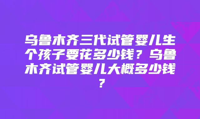乌鲁木齐三代试管婴儿生个孩子要花多少钱？乌鲁木齐试管婴儿大概多少钱？