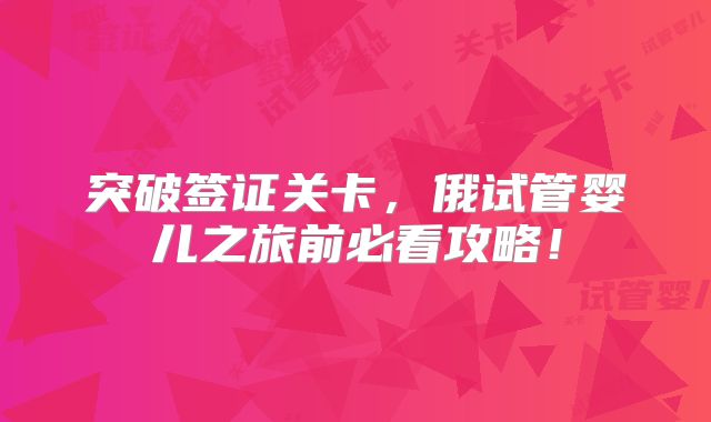 突破签证关卡，俄试管婴儿之旅前必看攻略！