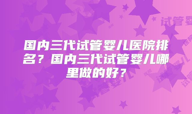 国内三代试管婴儿医院排名？国内三代试管婴儿哪里做的好？