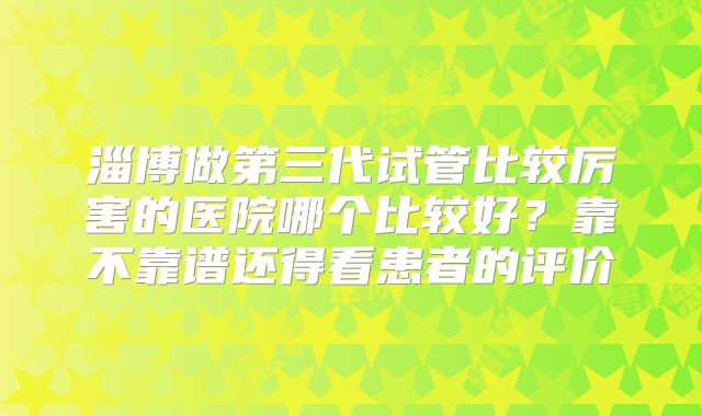 淄博做第三代试管比较厉害的医院哪个比较好？靠不靠谱还得看患者的评价