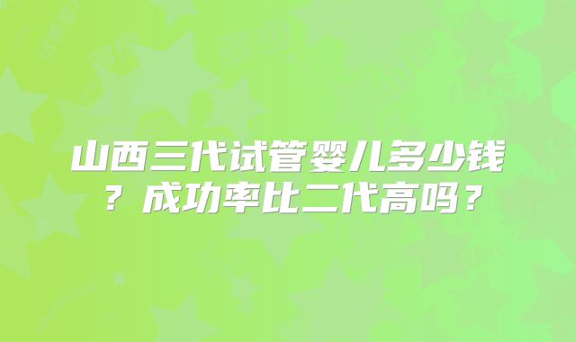 山西三代试管婴儿多少钱？成功率比二代高吗？