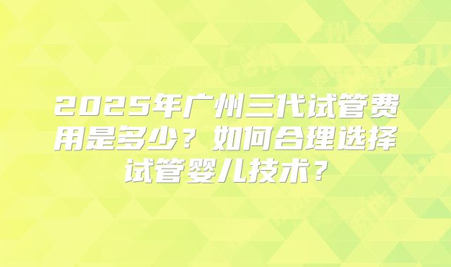2025年广州三代试管费用是多少？如何合理选择试管婴儿技术？