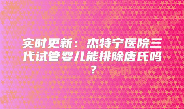 实时更新：杰特宁医院三代试管婴儿能排除唐氏吗？