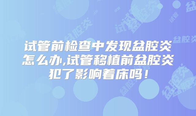 试管前检查中发现盆腔炎怎么办,试管移植前盆腔炎犯了影响着床吗!
