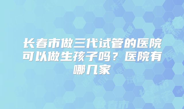 长春市做三代试管的医院可以做生孩子吗？医院有哪几家
