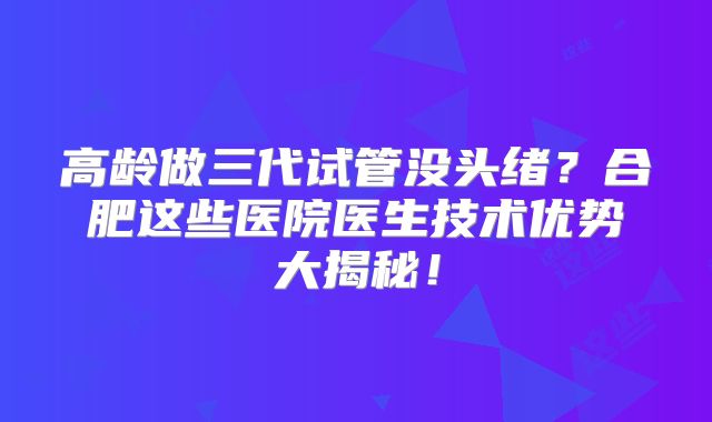 高龄做三代试管没头绪？合肥这些医院医生技术优势大揭秘！