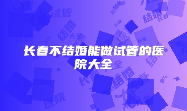 长春不结婚能做试管的医院大全