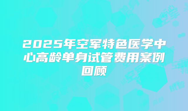 2025年空军特色医学中心高龄单身试管费用案例回顾