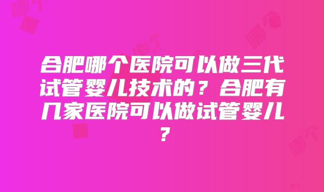 合肥哪个医院可以做三代试管婴儿技术的？合肥有几家医院可以做试管婴儿？