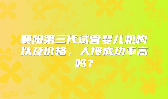 襄阳第三代试管婴儿机构以及价格，人授成功率高吗？