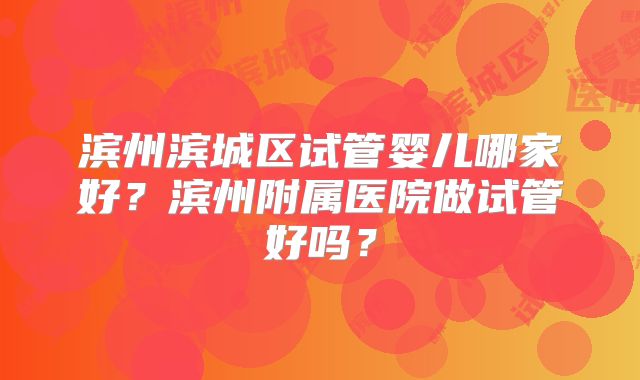 滨州滨城区试管婴儿哪家好？滨州附属医院做试管好吗？