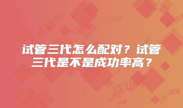 试管三代怎么配对？试管三代是不是成功率高？