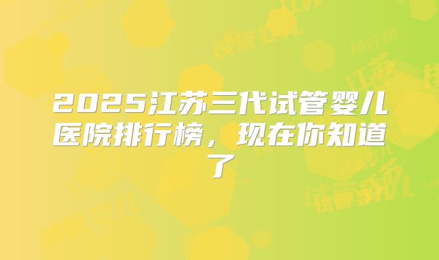 2025江苏三代试管婴儿医院排行榜，现在你知道了