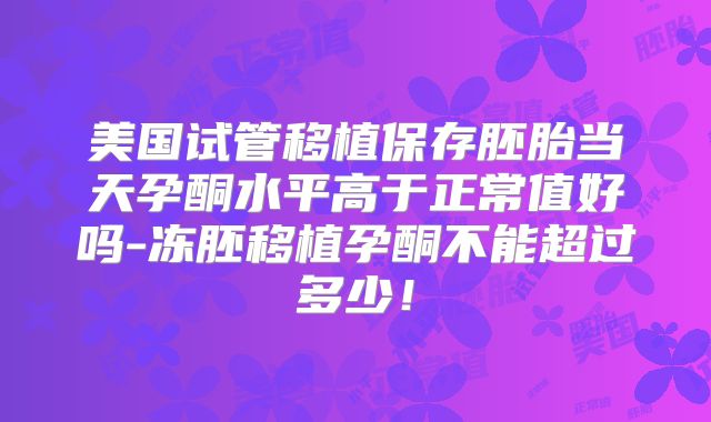 美国试管移植保存胚胎当天孕酮水平高于正常值好吗-冻胚移植孕酮不能超过多少！