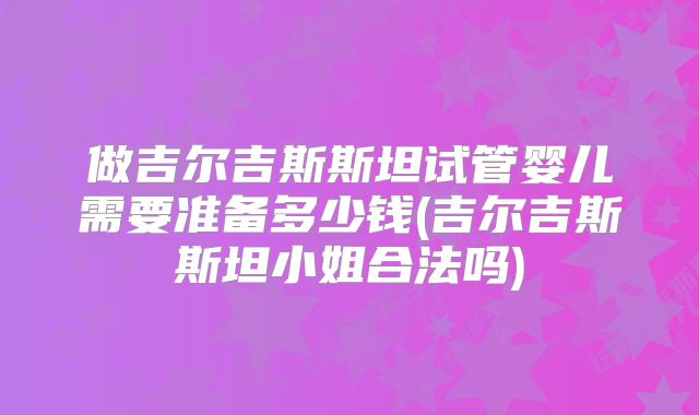 做吉尔吉斯斯坦试管婴儿需要准备多少钱(吉尔吉斯斯坦小姐合法吗)