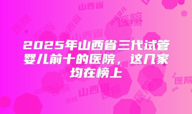 2025年山西省三代试管婴儿前十的医院，这几家均在榜上