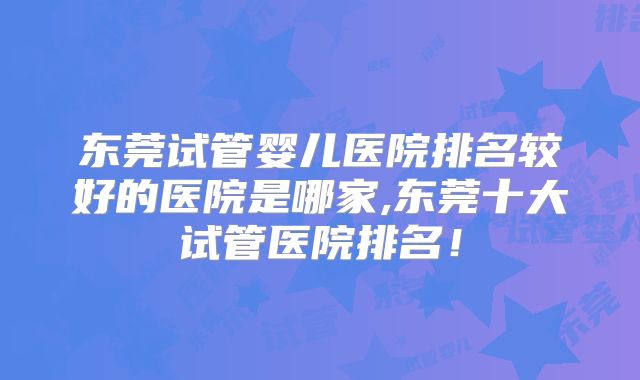 东莞试管婴儿医院排名较好的医院是哪家,东莞十大试管医院排名！