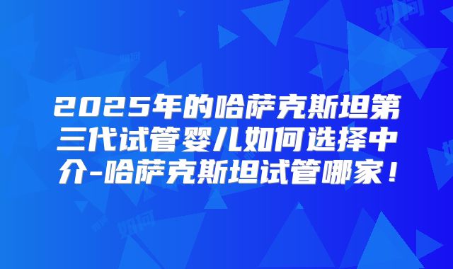 2025年的哈萨克斯坦第三代试管婴儿如何选择中介-哈萨克斯坦试管哪家！