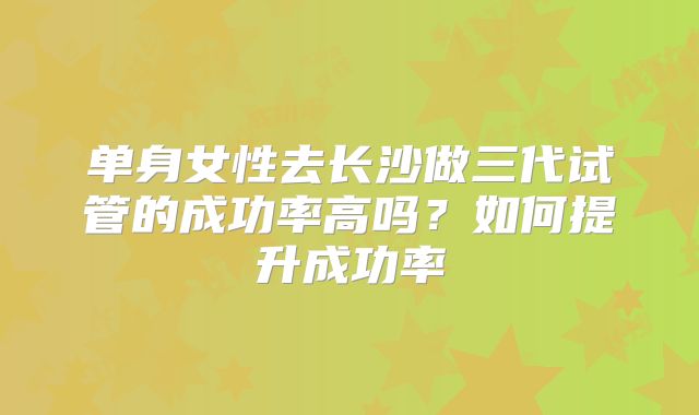 单身女性去长沙做三代试管的成功率高吗?如何提升成功率