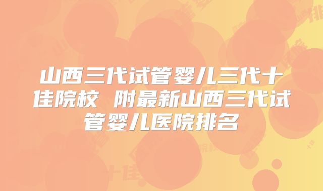 山西三代试管婴儿三代十佳院校 附最新山西三代试管婴儿医院排名