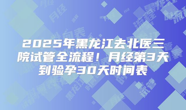 2025年黑龙江去北医三院试管全流程!月经第3天到验孕30天时间表