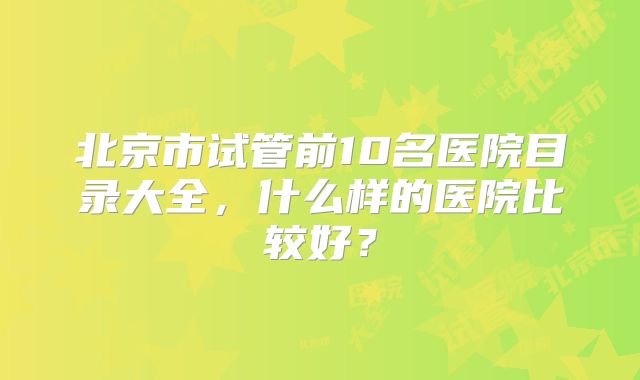 北京市试管前10名医院目录大全，什么样的医院比较好？