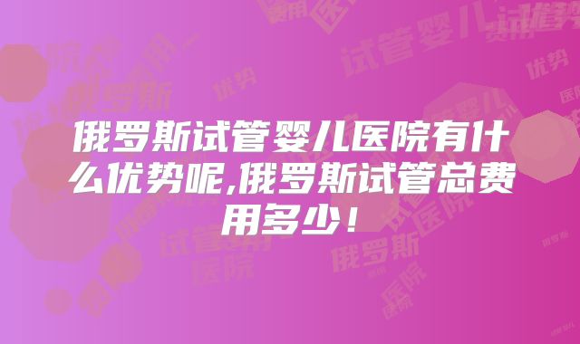 俄罗斯试管婴儿医院有什么优势呢,俄罗斯试管总费用多少！