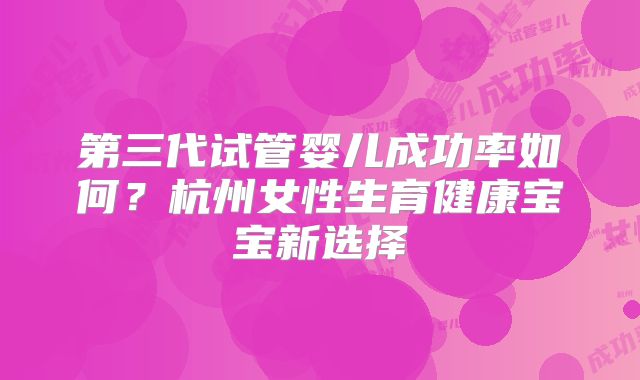第三代试管婴儿成功率如何？杭州女性生育健康宝宝新选择
