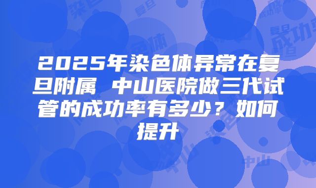 2025年染色体异常在复旦附属 中山医院做三代试管的成功率有多少?如何提升