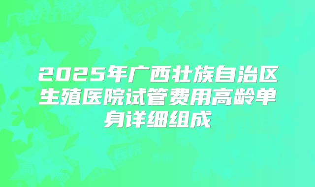 2025年广西壮族自治区生殖医院试管费用高龄单身详细组成