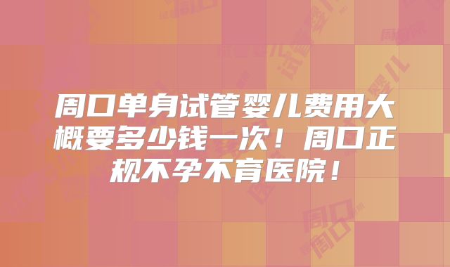 周口单身试管婴儿费用大概要多少钱一次!周口正规不孕不育医院!