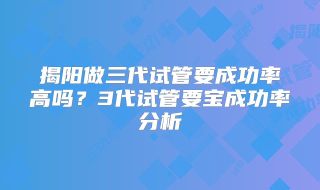 揭阳做三代试管要成功率高吗？3代试管要宝成功率分析