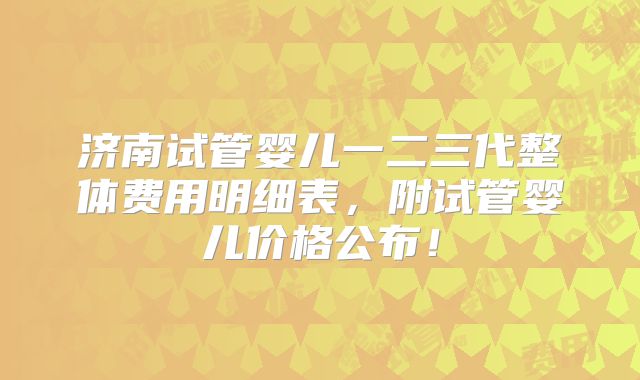 济南试管婴儿一二三代整体费用明细表，附试管婴儿价格公布！
