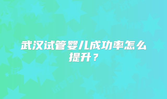 武汉试管婴儿成功率怎么提升?