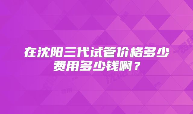 在沈阳三代试管价格多少费用多少钱啊？