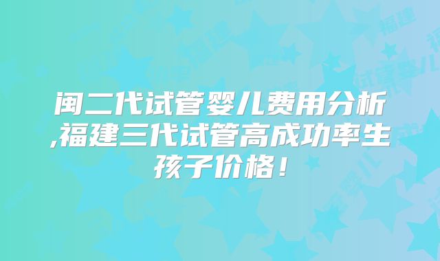 闽二代试管婴儿费用分析,福建三代试管高成功率生孩子价格！
