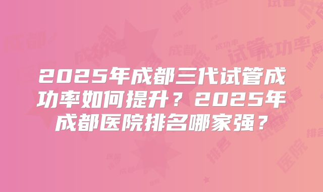 2025年成都三代试管成功率如何提升？2025年成都医院排名哪家强？