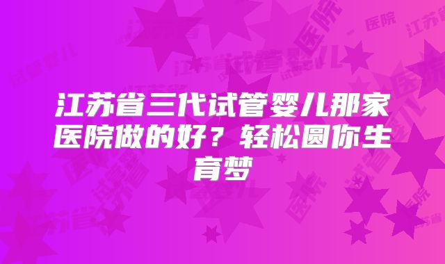 江苏省三代试管婴儿那家医院做的好？轻松圆你生育梦