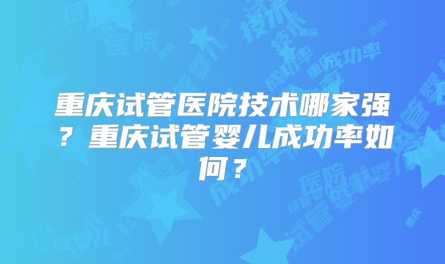 重庆试管医院技术哪家强？重庆试管婴儿成功率如何？