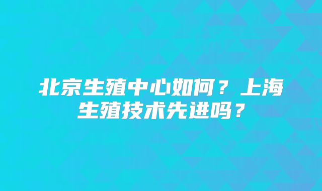 北京生殖中心如何？上海生殖技术先进吗？