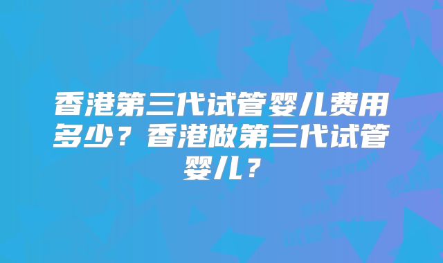 香港第三代试管婴儿费用多少？香港做第三代试管婴儿？